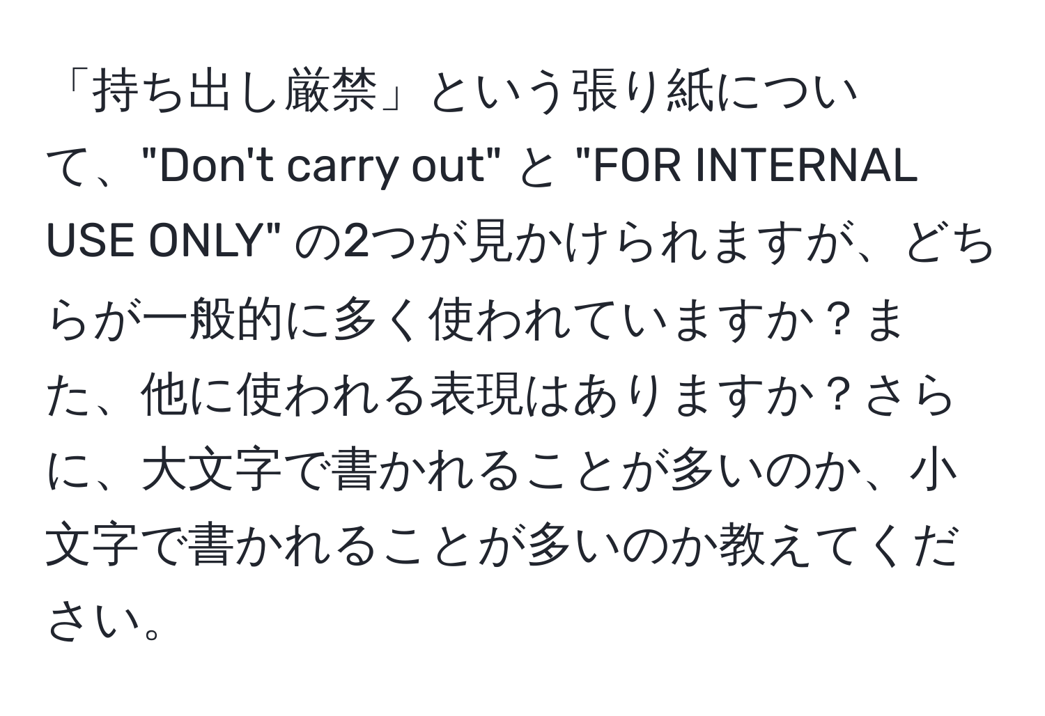 「持ち出し厳禁」という張り紙について、"Don't carry out" と "FOR INTERNAL USE ONLY" の2つが見かけられますが、どちらが一般的に多く使われていますか？また、他に使われる表現はありますか？さらに、大文字で書かれることが多いのか、小文字で書かれることが多いのか教えてください。