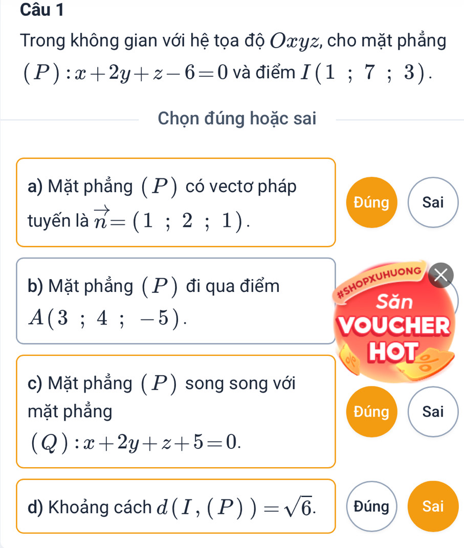 Trong không gian với hệ tọa độ Oxγz, cho mặt phẳng
(P):x+2y+z-6=0 và điểm I(1;7;3). 
Chọn đúng hoặc sai
a) Mặt phẳng ( P) có vectơ pháp
tuyến là vector n=(1;2;1). 
Đúng Sai
b) Mặt phẳng ( P) đi qua điểm
#SHOPXUHUONG
Săn
A(3;4;-5). 
VOUCHER
HOT
c) Mặt phẳng ( P) song song với
mặt phẳng Đúng Sai
(Q):x+2y+z+5=0.
d) Khoảng cách đ (I,(P))=sqrt(6). Đúng Sai