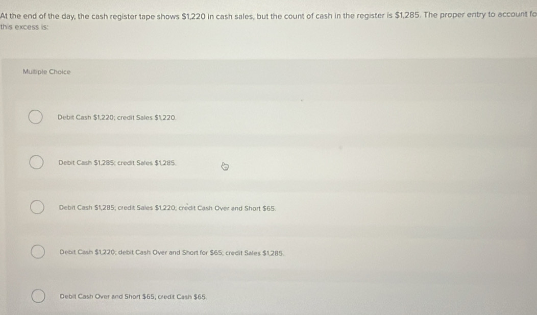 At the end of the day, the cash register tape shows $1,220 in cash sales, but the count of cash in the register is $1,285. The proper entry to account fo
this excess is:
Multiple Choice
Debit Cash $1,220; credit Sales $1,220.
Debit Cash $1,285; credit Sales $1,285.
Debit Cash $1,285; credit Sales $1,220; credit Cash Over and Short $65.
Debit Cash $1,220; debit Cash Over and Short for $65; credit Sales $1,285.
Debit Cash Over and Short $65; credit Cash $65.