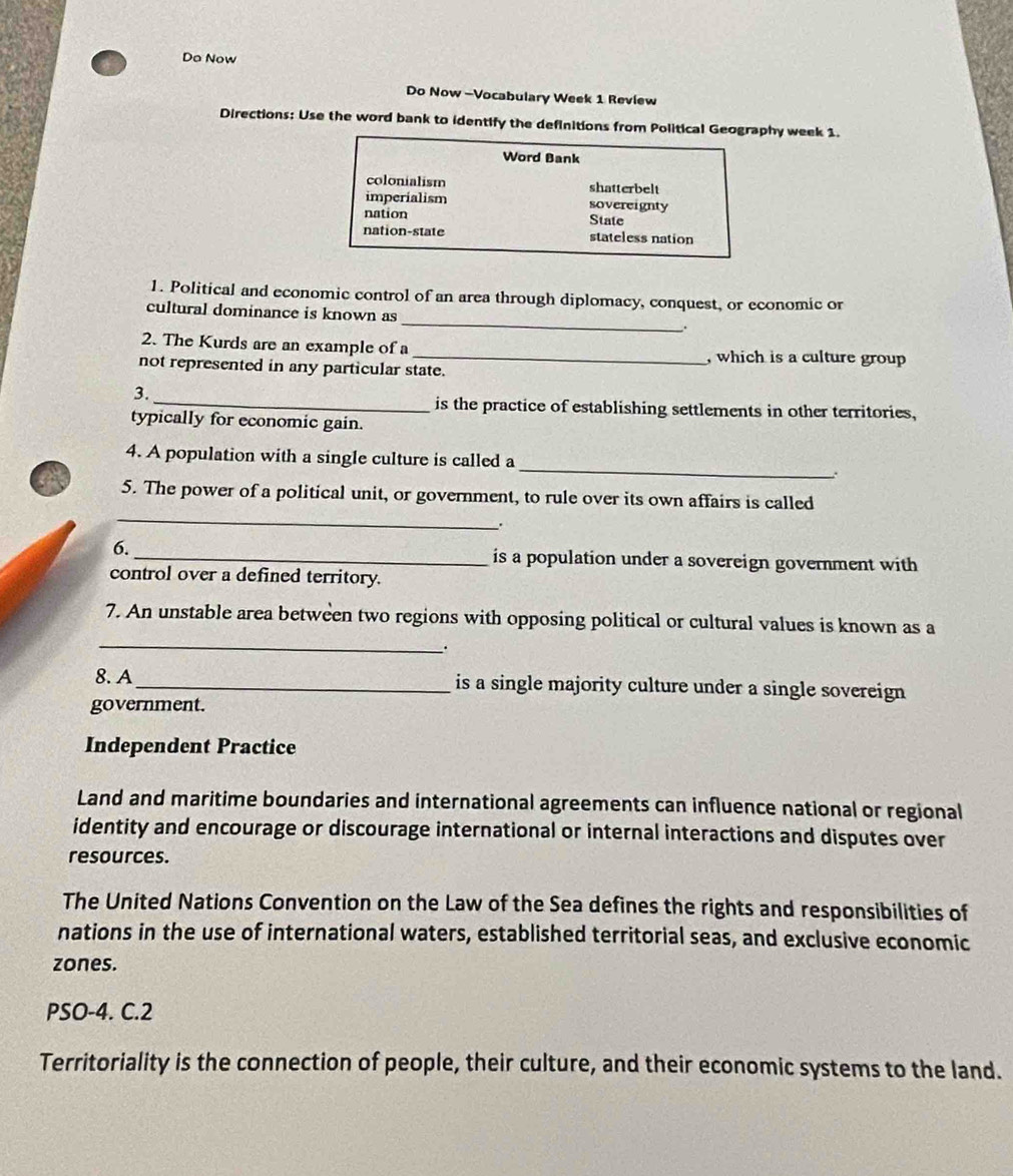 Do Now
Do Now -Vocabulary Week 1 Review
Directions: Use the word bank to identify the definitions from Political Geography week 1.
Word Bank
colonialism shatterbelt
imperialism sovereignty
nation State
nation-state stateless nation
1. Political and economic control of an area through diplomacy, conquest, or economic or
cultural dominance is known as _.
2. The Kurds are an example of a _, which is a culture group
not represented in any particular state.
3.
_is the practice of establishing settlements in other territories,
typically for economic gain.
_
4. A population with a single culture is called a
_
a 5. The power of a political unit, or government, to rule over its own affairs is called
.
6. _is a population under a sovereign government with
control over a defined territory.
_
7. An unstable area between two regions with opposing political or cultural values is known as a
.
8. A_ is a single majority culture under a single sovereign
government.
Independent Practice
Land and maritime boundaries and international agreements can influence national or regional
identity and encourage or discourage international or internal interactions and disputes over
resources.
The United Nations Convention on the Law of the Sea defines the rights and responsibilities of
nations in the use of international waters, established territorial seas, and exclusive economic
zones.
PSO-4. C.2
Territoriality is the connection of people, their culture, and their economic systems to the land.