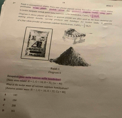 I8
4541/1
27 Rajah 6 memunjukkan plaster Paris atau plaster gipsum sering diganakan sebagai bahan utama
pembuatan scuan plaster, produk ukican dan pembalur anggota badan yang patsh
la tendin daripada serbuk putih halus kalsium sulfac bemihidest. CaSO_4·  1/2 H_2O
Diagram 6 shows plaster of Paris or gypsum plaster are often used as the main material for
making plaster moulds, carving products and bandages for broken limbs. It cunsists
of a fine white powder of calcium sulphate hemikydrat CaSO_4·  1/2 H_2O. 
Diagram 6
Berapakah jisim molar kalsium sulfat hemihidrar?
[Jisim atom relatif H=1; O=16; S=32; Ca=40]
What is the molar mass of calcium sulphate hemihydrate?
[Relative atomic mass H=1; O=16; S=32; Ca=40]
A 145
B 194
C 208
D 361