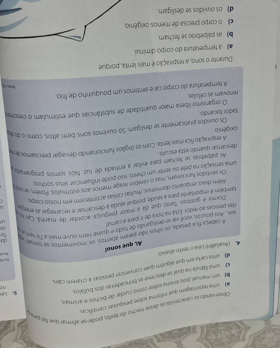 Observando as características desse trecho do texto, pode-se afirmar que faz parte
uma reportagem que informa sobre pesquisas científicas
)  um manual, pois ensina sobre como cuidar de bichos e animais
O b uma fábula na qual se descreve as brincadeiras dos búfalos
5. Lei
nc
d c uma carta em que alguém quer convencer pessoas a criarem cães
Por B
4. (AvaliaBH) Leia o texto abaixo:
Atual
Ai, que sono!
A cabeça fica pesada, os olhos não param abertos, os movimentos se tornam vaga
da
Te
sos... Aos poucos, você vai se desligando de tudo e quase nem ouve mais à TV nem as v
de
das pessoas ao redor. Está na hora de ir para a cama!
ur
Dormir é gostoso. Tanto que dá a maior preguiça acordar de manhã. Caír no s
C
também é importante para a saúde, porque ajuda a descansar e recarregar as energias
u
Além disso, enquanto dormimos, muitas coisas acontecem em nosso corpo.
Os sentidos funcionam, mas o cérebro reage menos aos estímulos. Porém, se você u
uma sensação na pele ou sentir um cheiro, isso pode influenciar seus sonhos
As pálpebras se fecham para evitar a entrada de luz. Nós somos programados 
descansar quando está escuro.
A respiração fica mais lenta. Com os órgãos funcionando devagar precisamos de me
oxigênio.
Os ouvidos praticamente se desligam. Só ouvimos sons bem altos, como o do deso
tador tocando.
O organismo libera maior quantidade de substâncias que estimulam o crescimento
renovam as células.
A temperatura do corpo cai e sentimos um pouquinho de frio.
Recrei, n. 4
Durante o sono, a respiração é mais lenta, porque
a) a temperatura do corpo diminui.
b) as pálpebras se fecham.
c  o corpo precisa de menos oxig
d)  os ouvidos se desligam.