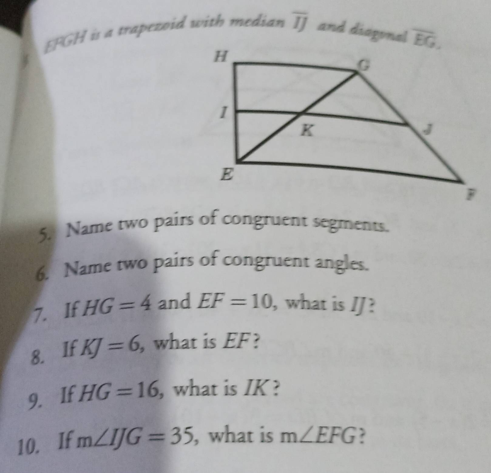 EFGH is a trapezoid with median overline IJ and diagonal
5. Name two pairs of congruent segments.
6. Name two pairs of congruent angles.
7. If HG=4 and EF=10 , what is JJ?
8. If KJ=6, , what is EF?
9. If HG=16 what is IK ?
10. If m∠ IJG=35 , what is m∠ EFG ?