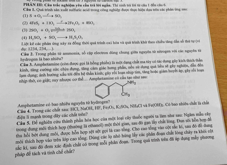 Fong phan từ arkane tren e8 3 nguyen từ carbon bậc 3.
PHẢN III: Câu trắc nghiệm yêu cầu trả lời ngắn. Thí sinh trả lời từ câu 1 đến câu 6.
Câu 1. Quá trình sản xuất sulfuric acid trong công nghiệp được thực hiện dựa trên các phản ứng sau:
(1) S+O_2to SO_2SO_2
(2) 4FeS_2+11O_2xrightarrow f°2Fe_2O_3+8SO_2
(3) 2SO_2+O_2leftharpoons frac V_2O_1to 2SO_32SO_3
(4) H_2SO_4+SO_3to H_2S_2O_7
Liệt kê các phản ứng xảy ra đồng thời quá trình oxi hóa và quá trình khử theo chiều tăng dần số thứ tự (ví
dụ: 1234, 234,…).
Câu 2. Trong phân tử ammonia, số cặp electron dùng chung giữa nguyên từ nitrogen với các nguyên từ
hydrogen là bao nhiêu?
Câu 3. Amphetamine (còn được gọi là hồng phiến) là một dạng chất ma túy có tác dụng gây kích thích thần
kinh, tăng cường sức chịu đựng, tăng cảm giác hưng phần, nếu sử dụng quá liều sẽ gây nghiện, dẫn đến
lạam dụng; ảnh hưởng xấu tới đến hệ thần kinh; gây rối loạn nhịp tim, tăng hoặc giảm huyết áp; gây rối loạn
nhịp thờ, co giật; suy nhược cơ thề... Amphetamine có cầu tạo như sau:
Amphetamine có bao nhiêu nguyên tử hydrogen?
Câu 4. Trong các chất sau: HCl, NaOH, HF, Fe_2O_3,K_2SO_4 , NH₄Cl và Fe(OH)_2 2. Có bao nhiêu chất là chất
diện li mạnh trong dãy các chất trên?
Câu 5. Để nghiên cứu thành phần hóa học của một loại cây thuốc người ta làm như sau: Ngâm mẫu cây
trong dung môi thích hợp (thường là ethanol) một thời gian, sau đó gạn lấy chất lỏng. Đun sôi hỗn hợp đề
thu hồi bớt dung môi, được hỗn hợp sệt sệt gọi là cao tổng. Cho cao tổng vào cột sắc kí, sau đó đồ dung
tmôi thích hợp vào trên lớp cao tổng. Dùng các lọ nhỏ hứng lấy các phân đoạn chất lỏng chảy ra khỏi cột
sắc kí, sau đó đem xác định chất có trong mỗi phân đoạn. Trong quá trình trên đã áp dụng mấy phương
pháp đề tách và tinh chế chất?