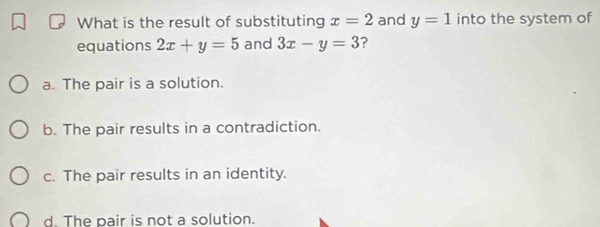 What is the result of substituting x=2 and y=1 into the system of
equations 2x+y=5 and 3x-y=3 ?
a. The pair is a solution.
b. The pair results in a contradiction.
c. The pair results in an identity.
d. The pair is not a solution.