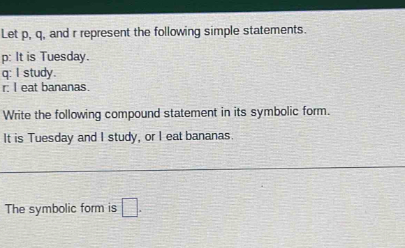 Let p, q, and r represent the following simple statements.
p : It is Tuesday.
q : I study.
r : I eat bananas. 
Write the following compound statement in its symbolic form. 
It is Tuesday and I study, or I eat bananas. 
The symbolic form is □.