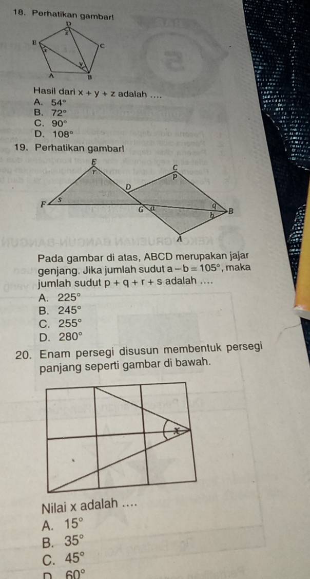 Perhatikan gambar!
Hasil dari x+y+z adalah ....
A. 54°
B. 72°
C. 90°
D. 108°
19. Perhatikan gambar!
Pada gambar di atas, ABCD merupakan jajar
genjang. Jika jumlah sudut a -b=105° , maka
jumlah sudut p+q+r+s adalah ....
A. 225°
B. 245°
C. 255°
D. 280°
20. Enam persegi disusun membentuk persegi
panjang seperti gambar di bawah.
x
Nilai x adalah ...
A. 15°
B. 35°
C. 45°
60°