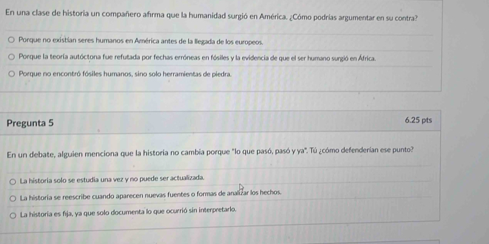 En una clase de historia un compañero afrma que la humanidad surgió en América. ¿Cómo podrías argumentar en su contra?
Porque no existían seres humanos en América antes de la llegada de los europeos.
Porque la teoría autóctona fue refutada por fechas erróneas en fósiles y la evidencia de que el ser humano surgió en África.
Porque no encontró fósiles humanos, sino solo herramientas de piedra.
Pregunta 5
6.25 pts
En un debate, alguien menciona que la historia no cambia porque "lo que pasó, pasó y ya". Tú ¿cómo defenderían ese punto?
La historia solo se estudia una vez y no puede ser actualizada.
La historia se reescribe cuando aparecen nuevas fuentes o formas de analizar los hechos.
La historia es fija, ya que solo documenta lo que ocurrió sin interpretarlo.