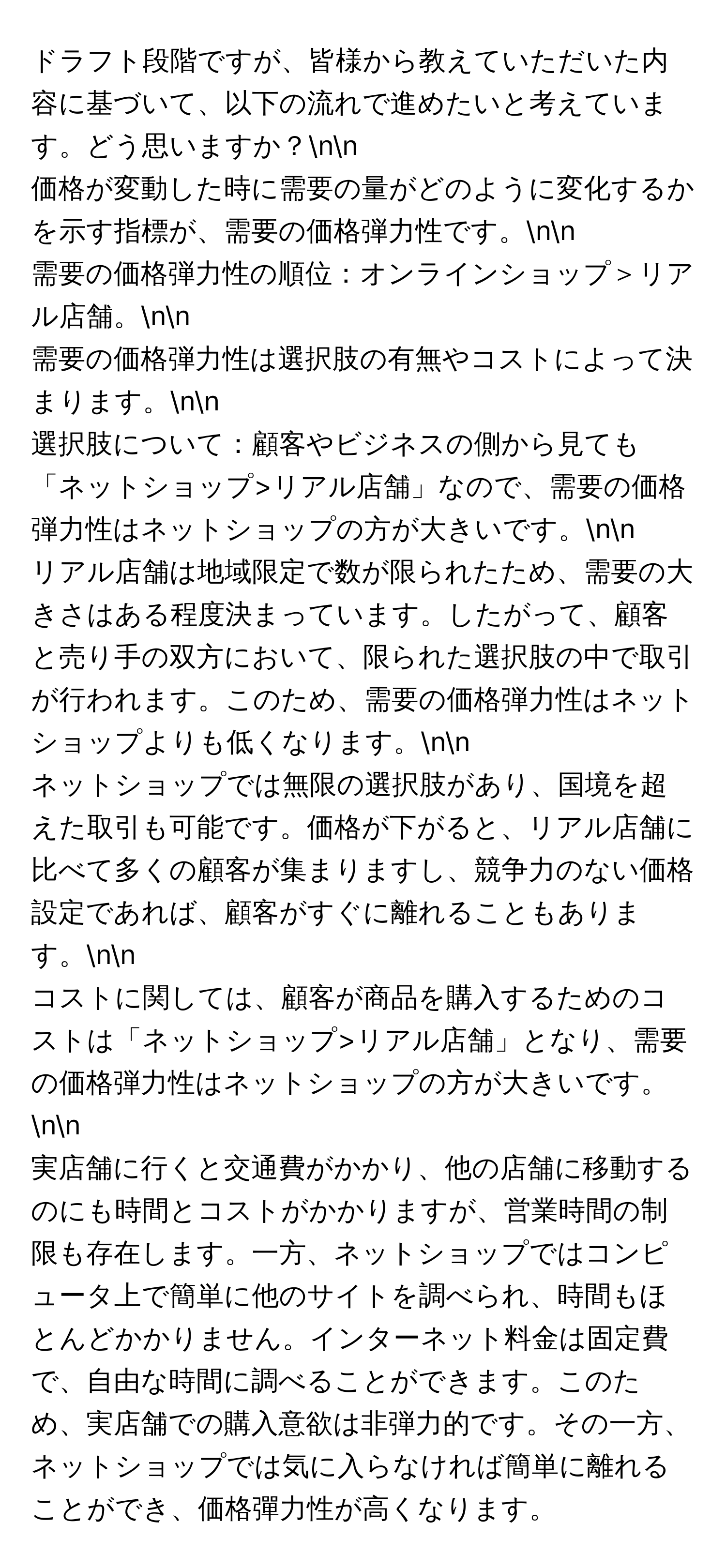 ドラフト段階ですが、皆様から教えていただいた内容に基づいて、以下の流れで進めたいと考えています。どう思いますか？nn
価格が変動した時に需要の量がどのように変化するかを示す指標が、需要の価格弾力性です。nn
需要の価格弾力性の順位：オンラインショップ＞リアル店舗。nn
需要の価格弾力性は選択肢の有無やコストによって決まります。nn
選択肢について：顧客やビジネスの側から見ても「ネットショップ>リアル店舗」なので、需要の価格弾力性はネットショップの方が大きいです。nn
リアル店舗は地域限定で数が限られたため、需要の大きさはある程度決まっています。したがって、顧客と売り手の双方において、限られた選択肢の中で取引が行われます。このため、需要の価格弾力性はネットショップよりも低くなります。nn
ネットショップでは無限の選択肢があり、国境を超えた取引も可能です。価格が下がると、リアル店舗に比べて多くの顧客が集まりますし、競争力のない価格設定であれば、顧客がすぐに離れることもあります。nn
コストに関しては、顧客が商品を購入するためのコストは「ネットショップ>リアル店舗」となり、需要の価格弾力性はネットショップの方が大きいです。nn
実店舗に行くと交通費がかかり、他の店舗に移動するのにも時間とコストがかかりますが、営業時間の制限も存在します。一方、ネットショップではコンピュータ上で簡単に他のサイトを調べられ、時間もほとんどかかりません。インターネット料金は固定費で、自由な時間に調べることができます。このため、実店舗での購入意欲は非弾力的です。その一方、ネットショップでは気に入らなければ簡単に離れることができ、価格彈力性が高くなります。