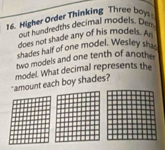 Higher Order Thinking Three boys 
out hundredths decimal models, Derr 
does not shade any of his models. Ar 
shades half of one model. Wesley sha 
two models and one tenth of another 
model. What decimal represents the 
"amount each boy shades?