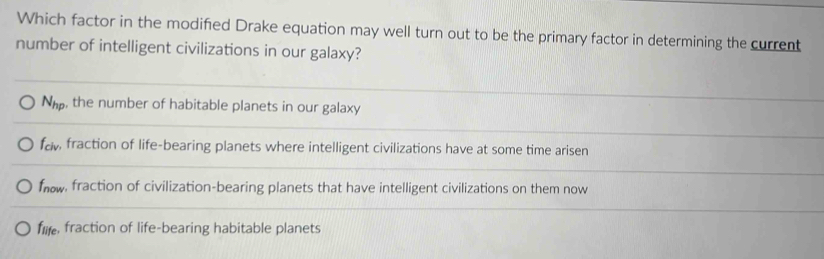 Which factor in the modified Drake equation may well turn out to be the primary factor in determining the current
number of intelligent civilizations in our galaxy?
N_hp , the number of habitable planets in our galaxy
faw fraction of life-bearing planets where intelligent civilizations have at some time arisen
faw, fraction of civilization-bearing planets that have intelligent civilizations on them now
filfe fraction of life-bearing habitable planets