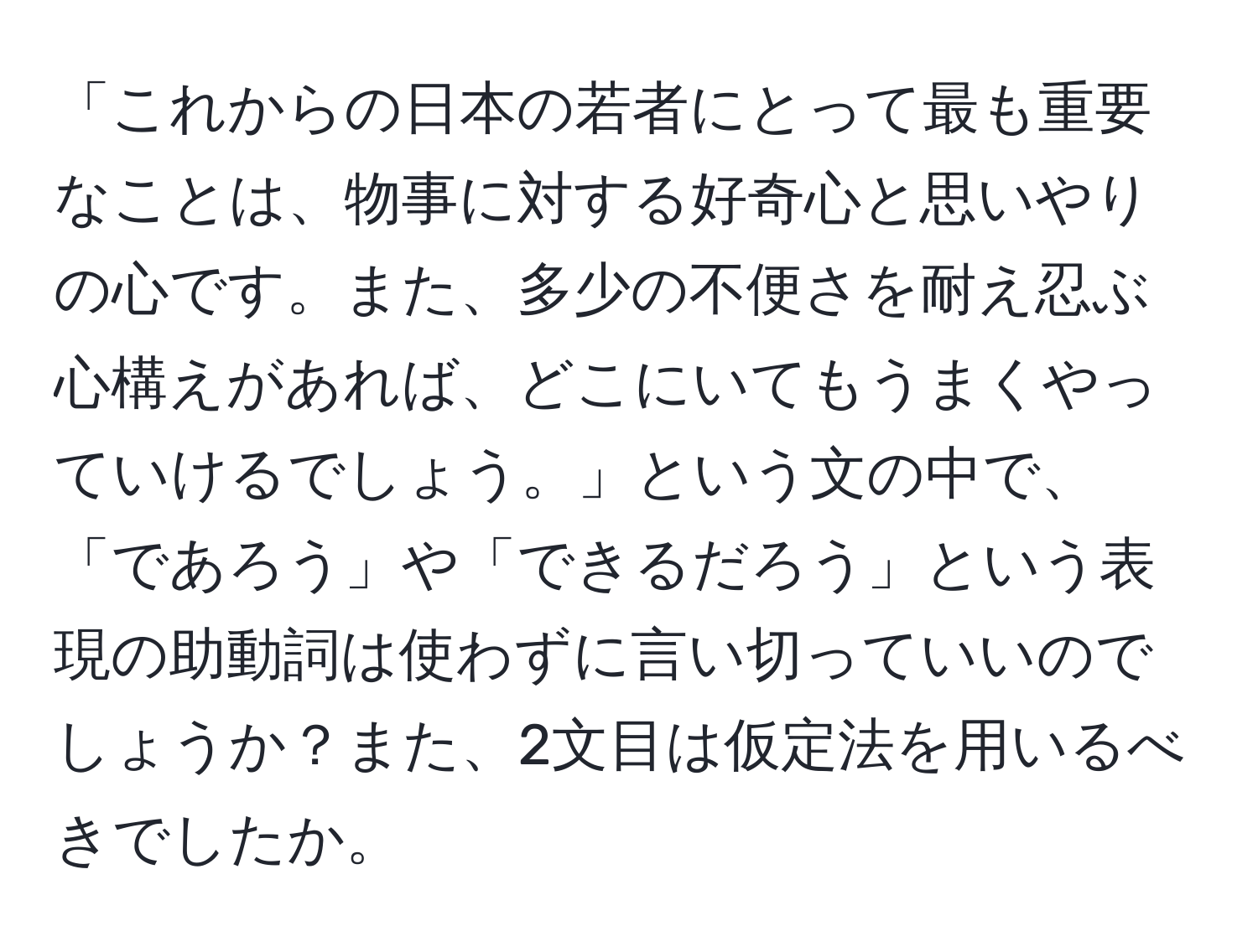 「これからの日本の若者にとって最も重要なことは、物事に対する好奇心と思いやりの心です。また、多少の不便さを耐え忍ぶ心構えがあれば、どこにいてもうまくやっていけるでしょう。」という文の中で、「であろう」や「できるだろう」という表現の助動詞は使わずに言い切っていいのでしょうか？また、2文目は仮定法を用いるべきでしたか。