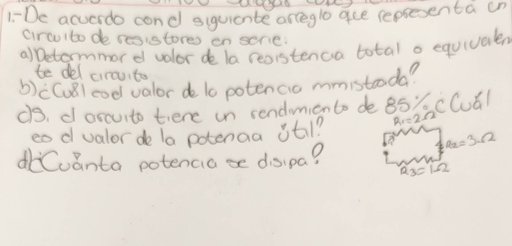 1-De acuerdo cond siguicnte arceglo gue repsesenta un 
circulto de sesistores en serie: 
a)betermmor d valor de la resistenca total o equivalen 
te del cirouito 
b)((uǎ) coe valor de l0 potencio mmistooda? 
¢s, d oscuito tiere un sendimicnto de 85' cCuál 
eod valor de la potenaa itl?
R_1=2
R_2=3Omega
dCoanta potencia=e disipa?
R_3=1Omega