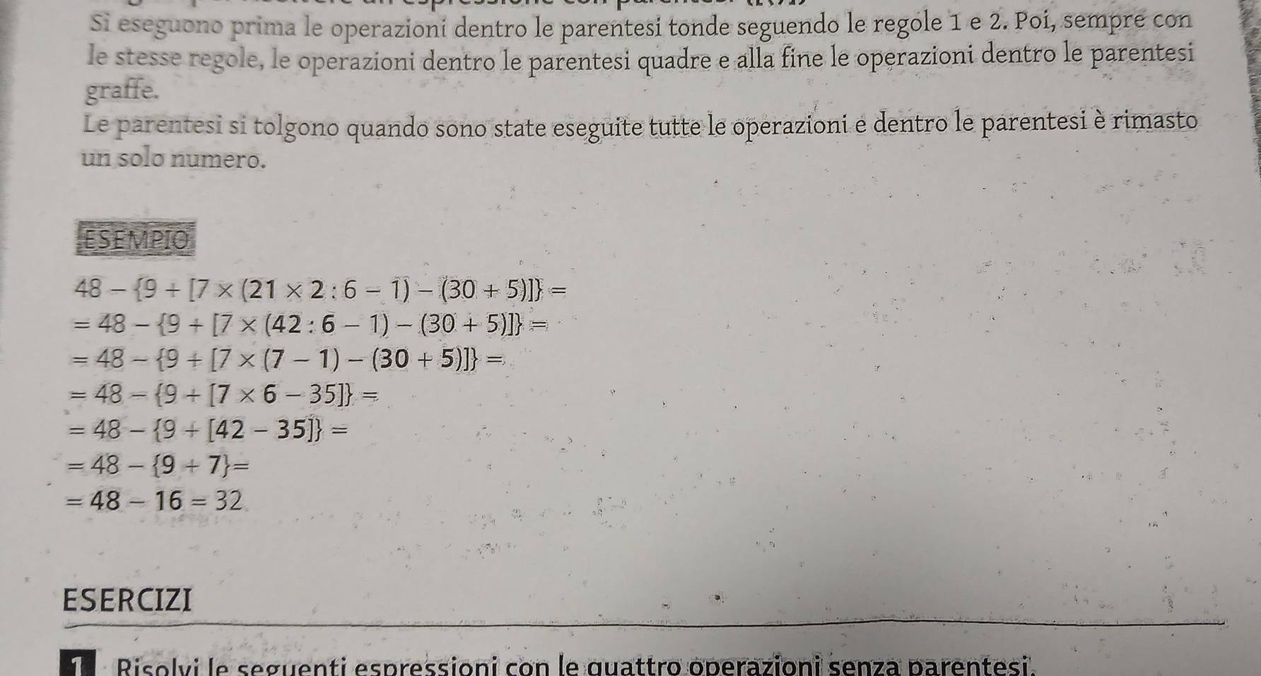 Si eseguono prima le operazioni dentro le parentesi tonde seguendo le regole 1 e 2. Poí, sempre con 
le stesse regole, le operazioni dentro le parentesi quadre e alla fine le operazioni dentro le parentesi 
graffe. 
Le parentesi si tolgono quando sono state eseguite tutte le operazioni e dentro le parentesi è rimasto 
un solo numero. 
ESEMPIO
48- 9+[7* (21* 2:6-1)-(30+5)] =
=48- 9+[7* (42:6-1)-(30+5)] =
=48- 9+[7* (7-1)-(30+5)] =
=48- 9+[7* 6-35] =
=48- 9+[42-35] =
=48- 9+7 =
=48-16=32
ESERCIZI 
e Risolvi le seguenti espressioni con le quattro operazioni senza parentesi.