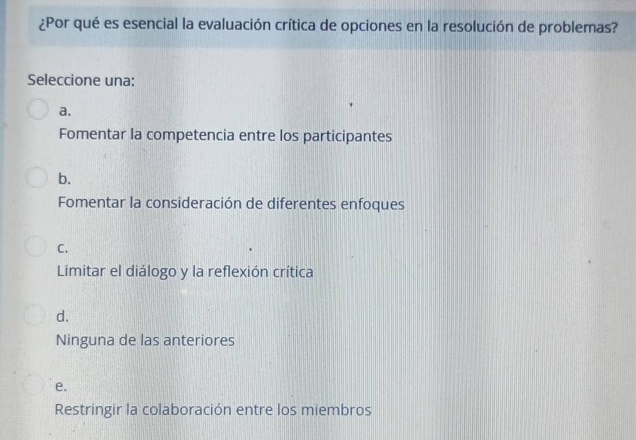 ¿Por qué es esencial la evaluación crítica de opciones en la resolución de problemas?
Seleccione una:
a.
Fomentar la competencia entre los participantes
b.
Fomentar la consideración de diferentes enfoques
C.
Limitar el diálogo y la reflexión crítica
d.
Ninguna de las anteriores
e.
Restringir la colaboración entre los miembros