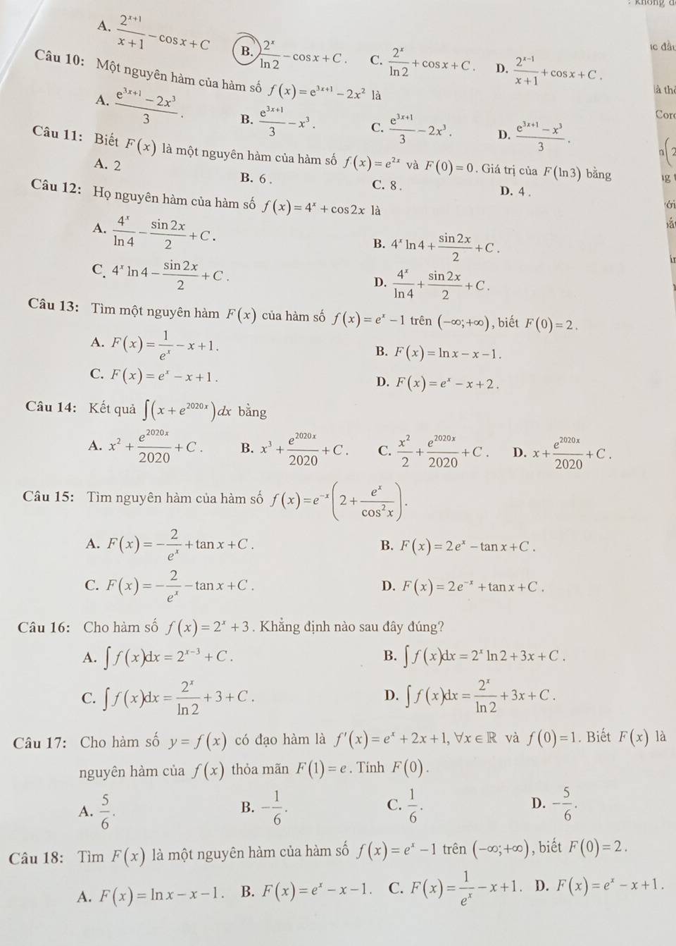 A.  (2^(x+1))/x+1 -cos x+C B. ) 2^x/ln 2 -cos x+C. C.  2^x/ln 2 +cos x+C.  (2^(x-1))/x+1 +cos x+C.
ic đầt
D.
Câu 10: Một nguyên hàm của hàm số f(x)=e^(3x+1)-2x^2 là
là thể
A.  (e^(3x+1)-2x^3)/3 . B.  (e^(3x+1))/3 -x^3. C.  (e^(3x+1))/3 -2x^3.  (e^(3x+1)-x^3)/3 .
Cor
D.
a
Câu 11: Biết F(x) là một nguyên hàm của hàm số f(x)=e^(2x) và F(0)=0 , Giá trị của F(ln 3)b ằng lg
A. 2 C. 8 .
B. 6 .
D. 4 .
Câu 12: Họ nguyên hàm của hàm số f(x)=4^x+cos 2xla
ới
A.  4^x/ln 4 - sin 2x/2 +C.
B. 4^xln 4+ sin 2x/2 +C.
C. 4^xln 4- sin 2x/2 +C.
D.  4^x/ln 4 + sin 2x/2 +C.
Câu 13: Tìm một nguyên hàm F(x) của hàm số f(x)=e^x-1 trên (-∈fty ;+∈fty ) , biết F(0)=2.
A. F(x)= 1/e^x -x+1.
B. F(x)=ln x-x-1.
C. F(x)=e^x-x+1.
D. F(x)=e^x-x+2.
Câu 14: Kết quả ∈t (x+e^(2020x)) dx bằng
A. x^2+ e^(2020x)/2020 +C. B. x^3+ e^(2020x)/2020 +C. C.  x^2/2 + e^(2020x)/2020 +C. D. x+ e^(2020x)/2020 +C.
Câu 15: Tìm nguyên hàm của hàm số f(x)=e^(-x)(2+ e^x/cos^2x ).
A. F(x)=- 2/e^x +tan x+C. F(x)=2e^x-tan x+C.
B.
C. F(x)=- 2/e^x -tan x+C.
D. F(x)=2e^(-x)+tan x+C.
Câu 16: Cho hàm số f(x)=2^x+3. Khẳng định nào sau đây đúng?
B.
A. ∈t f(x)dx=2^(x-3)+C. ∈t f(x)dx=2^xln 2+3x+C.
C. ∈t f(x)dx= 2^x/ln 2 +3+C. ∈t f(x)dx= 2^x/ln 2 +3x+C.
D.
Câu 17: Cho hàm số y=f(x) có đạo hàm là f'(x)=e^x+2x+1,forall x∈ R và f(0)=1. Biết F(x) là
nguyên hàm của f(x) thỏa mãn F(1)=e. Tính F(0).
C.
A.  5/6 . - 1/6 .  1/6 . D. - 5/6 .
B.
Câu 18: Tìm F(x) là một nguyên hàm của hàm số f(x)=e^x-1 trên (-∈fty ;+∈fty ) , biết F(0)=2.
A. F(x)=ln x-x-1. B. F(x)=e^x-x-1. C. F(x)= 1/e^x -x+1 D. F(x)=e^x-x+1.