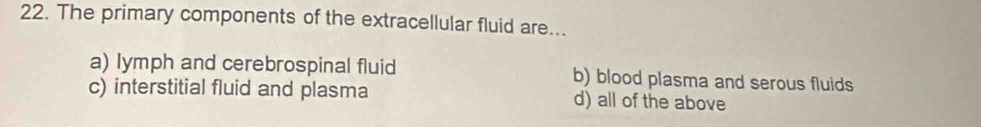 The primary components of the extracellular fluid are...
a) lymph and cerebrospinal fluid b) blood plasma and serous fluids
c) interstitial fluid and plasma d) all of the above