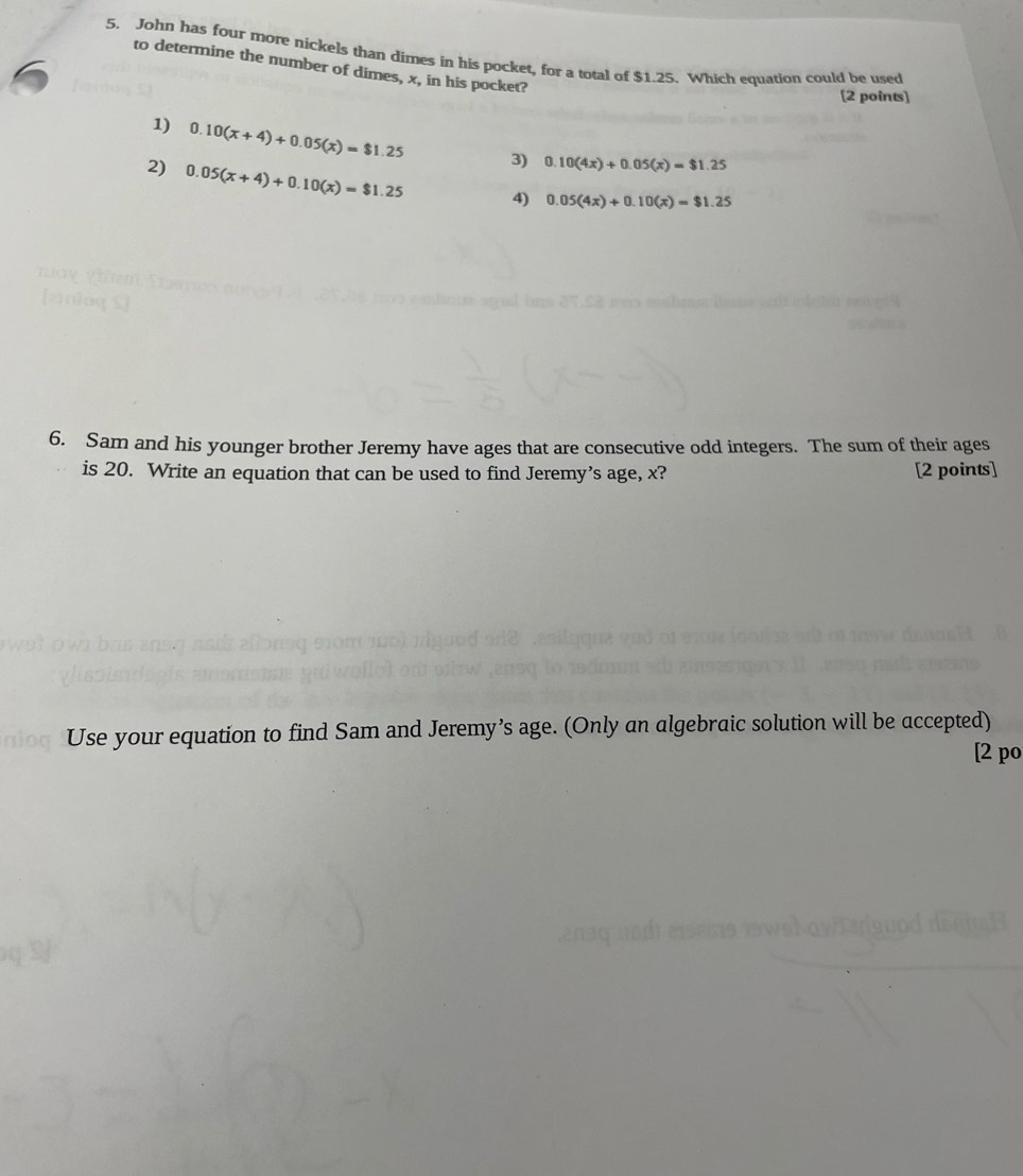 John has four more nickels than dimes in his pocket, for a total of $1.25. Which equation could be used
to determine the number of dimes, x, in his pocket?
[2 points]
1) 0.10(x+4)+0.05(x)=$1.25 3) 0.10(4x)+0.05(x)=$1.25
2) 0.05(x+4)+0.10(x)=$1.25 4) 0.05(4x)+0.10(x)=$1.25
6. Sam and his younger brother Jeremy have ages that are consecutive odd integers. The sum of their ages
is 20. Write an equation that can be used to find Jeremy’s age, x? [2 points]
Use your equation to find Sam and Jeremy’s age. (Only an algebraic solution will be accepted)
[2 po