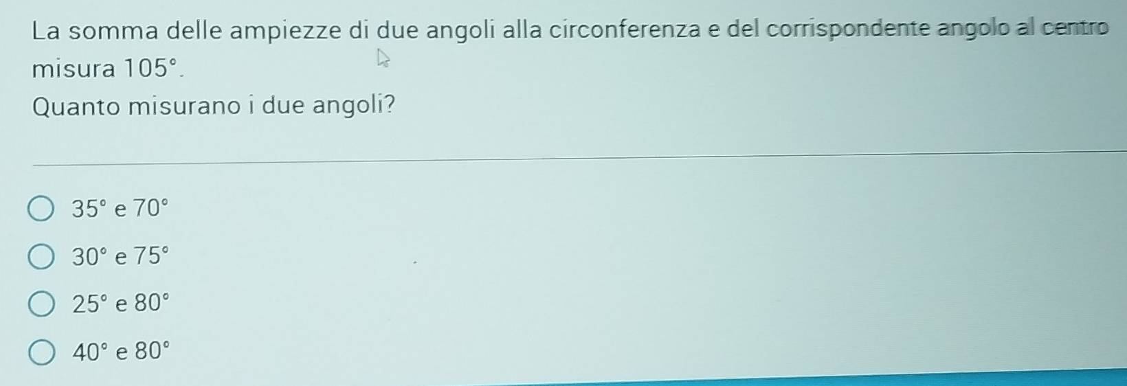 La somma delle ampiezze di due angoli alla circonferenza e del corrispondente angolo al centro
misura 105°. 
Quanto misurano i due angoli?
35° e 70°
30° e 75°
25° e 80°
40° e 80°