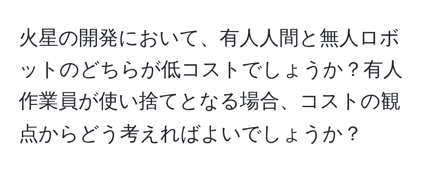 火星の開発において、有人人間と無人ロボットのどちらが低コストでしょうか？有人作業員が使い捨てとなる場合、コストの観点からどう考えればよいでしょうか？