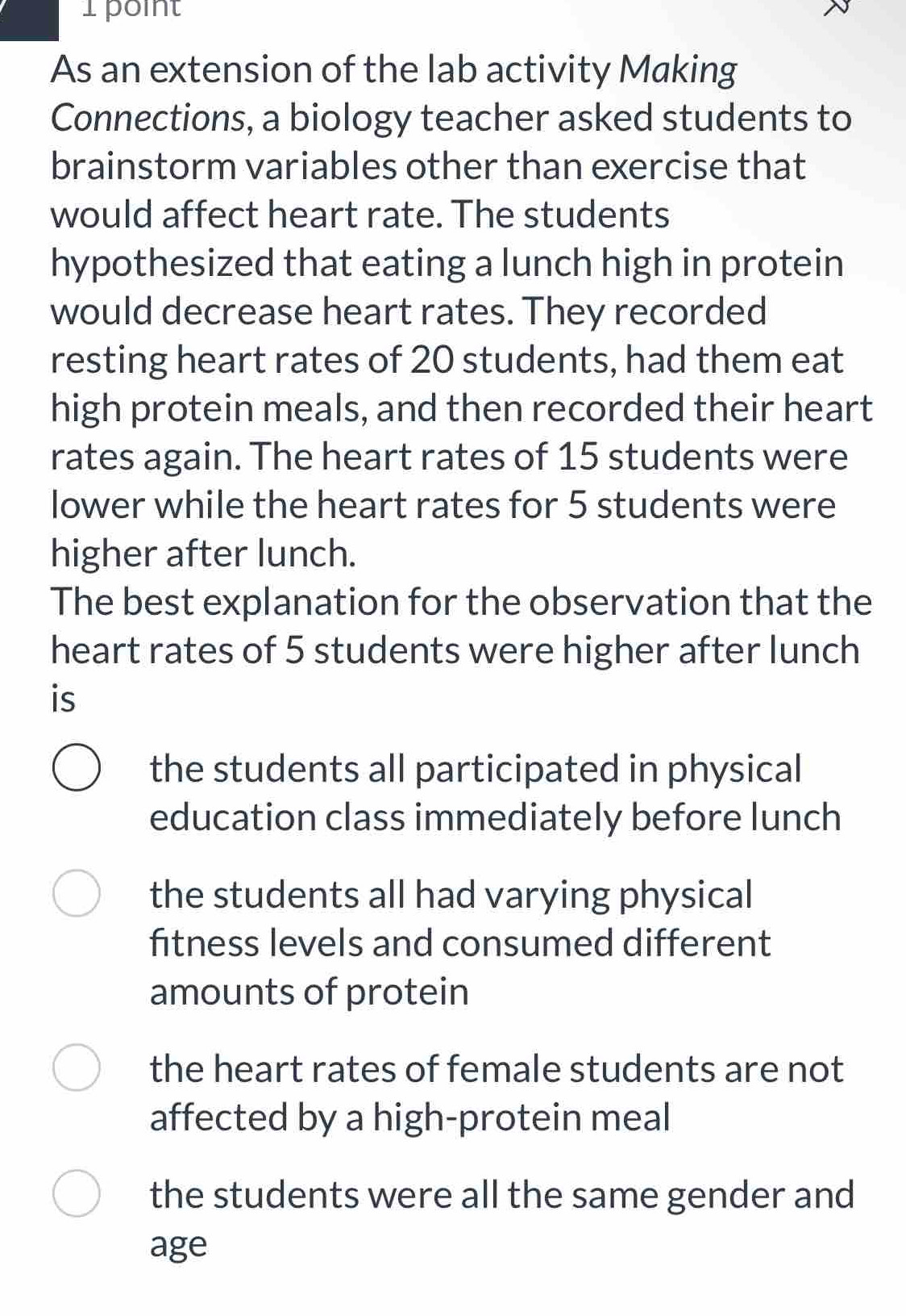 As an extension of the lab activity Making
Connections, a biology teacher asked students to
brainstorm variables other than exercise that
would affect heart rate. The students
hypothesized that eating a lunch high in protein
would decrease heart rates. They recorded
resting heart rates of 20 students, had them eat
high protein meals, and then recorded their heart
rates again. The heart rates of 15 students were
lower while the heart rates for 5 students were
higher after lunch.
The best explanation for the observation that the
heart rates of 5 students were higher after lunch
is
the students all participated in physical
education class immediately before lunch
the students all had varying physical
fitness levels and consumed different
amounts of protein
the heart rates of female students are not
affected by a high-protein meal
the students were all the same gender and
age