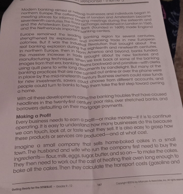 Response -  Tème
Modern bonking aimed at heloisg businesses and individuals began in
northern Europe The cerfesho o Burandan and Amserdam became
meeting places for informal barraing mestings during the sodeenth and
seventeenth conturies. The Roya, S hange, establioned in London in 1565.
and the Amsterdam Exchance Rank (launded in 1609) made England
and the Netherlands important sonking conters.
Europe remained the leading banking region for several conturers.
strengthened by exptoration and increasing trade in new European
colanies. Butt it wasl the induy o pevolution that brought about the
real banking explosion during the eighteenth and nineteenth centuries.
In northern Europe, then in Nece america and beyond, banks tunded
the massive increase in trads wought about by new factories and 
manufacturing techniques. When we look back of some of the bonking
Images from that era, banking seems backward and primitive—with clerks
using quill pens to write long documents by candlelight. But many of the
banking practices that are now carried out onrine or over the phone were 
in place by the mid-nineteenth century. Business owners could raise funds
for new investments, sovers could choose from difterent accounts, and
a home. people could turn to banks to help them take the first step toword owning
With all these developments came the banking troubles that have caused
headlines in the twenty first century: poor risks, over stretched banks, and
borrowers defaulting on their mortgage payments.
Making a Profit
Every business needs to earn a profit—or make money—if it is to continue
operating. It is easy to understand how many businesses do this because
we can touch, look at, or taste what they sell. It is also easy to grasp how
these products or services are produced--and at what cost.
Imagine a small company that sells home-baked cakes in a smaill
town. The husband and wife who run the company first need to buy the
ingredients— flour, milk, eggs, sugar, butter, and so on— to make the cakes,
They then need to work out the cast of heating their oven long enough to
bake all the cakes.Then they calculate the transport costs (gasoline and
Getting Reardy for the NYSESLAT ， Gracdos 9 : 12 sa7 Copaight (221) by Mtanuvia &. Resacialn, the All rights wisser