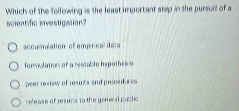 Which of the following is the least important step in the pursuit of a
scientific investigation?
accumulation of empirical data
formulation of a testable hypothesis
peer review of results and procedures
release of results to the general public