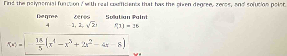 Find the polynomial function f with real coefficients that has the given degree, zeros, and solution point. 
Degree Zeros Solution Point 
4 -1, 2, sqrt(2)i f(1)=36
f(x)= - 18/5 (x^4-x^3+2x^2-4x-8)