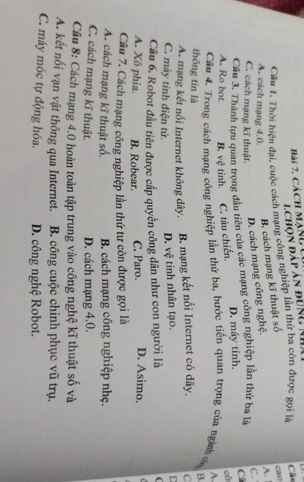 CácH MạNcC
lchọn đáp án đúng Nh
Cầu 1. Thời hiện đại, cuộc cách mạng công nghiệp lần thứ ba còn được gọi là Câu
A.
A. cách mạng 4.0.
B. cách mạng kĩ thuật số
cao
C. cách mạng kĩ thuật.
D. cách mạng công nghệ.
C.
Cầu 3. Thành tựu quan trọng đầu tiên của các mạng công nghiệp lần thứ ba là
Câ
cô
A. Ro bot. B. vệ tinh. C. tàu chiến. D. máy tính.
A
Câu 4. Trong cách mạng công nghiệp lần thứ ba, bước tiến quan trọng của ngành còm
thông tin là
B
A. mạng kết nối Internet không dây. B. mạng kết nối Internet có dây.
C
C. máy tính điện tử.
D. vệ tinh nhân tạo.
D
Cầu 6. Robot đầu tiên được cấp quyền công dân như con người là
(
A. Xô phia. B. Robear. C. Paro.
D. Asimo.
Câu 7. Cách mạng công nghiệp lần thứ tư còn được gọi là
A. cách mạng kĩ thuật số. B. cách mạng công nghiệp nhẹ.
C. cách mạng kĩ thuật. D. cách mạng 4.0.
Câu 8: Cách mạng 4.0 hoàn toàn tập trung vào công nghệ kĩ thuật số và
A. kết nối vạn vật thông qua Internet. B. công cuộc chinh phục vũ trụ.
C. máy móc tự động hóa. D. công nghệ Robot.