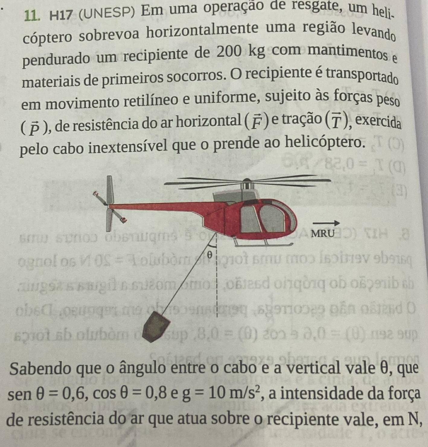 H17 (UNESP) Em uma operação de resgate, um heli- 
cóptero sobrevoa horizontalmente uma região levando 
pendurado um recipiente de 200 kg com mantimentos e 
materiais de primeiros socorros. O recipiente é transportado 
em movimento retilíneo e uniforme, sujeito às forças peso 
( ), de resistência do ar horizontal () e tração (デ), exercida 
pelo cabo inextensível que o prende ao helicóptero. 
a 

Sabendo que o ângulo entre o cabo e a vertical vale θ, que
sen θ =0,6, cos θ =0,8 e g=10m/s^2 , a intensidade da força 
de resistência do ar que atua sobre o recipiente vale, em N,