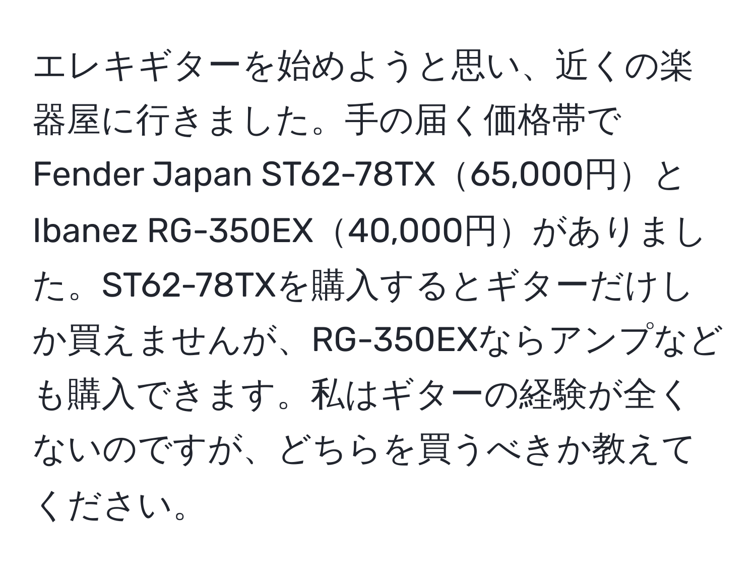 エレキギターを始めようと思い、近くの楽器屋に行きました。手の届く価格帯でFender Japan ST62-78TX65,000円とIbanez RG-350EX40,000円がありました。ST62-78TXを購入するとギターだけしか買えませんが、RG-350EXならアンプなども購入できます。私はギターの経験が全くないのですが、どちらを買うべきか教えてください。