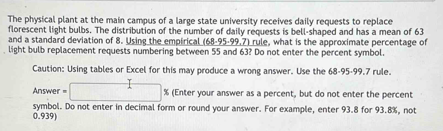 The physical plant at the main campus of a large state university receives daily requests to replace 
florescent light bulbs. The distribution of the number of daily requests is bell-shaped and has a mean of 63
and a standard deviation of 8. Using the empirical (68-95-99.7) rule, what is the approximate percentage of 
light bulb replacement requests numbering between 55 and 63? Do not enter the percent symbol. 
Caution: Using tables or Excel for this may produce a wrong answer. Use the 68-95-99.7 rule. 
Answer =□ % % (Enter your answer as a percent, but do not enter the percent 
symbol. Do not enter in decimal form or round your answer. For example, enter 93.8 for 93.8%, not
0.939)