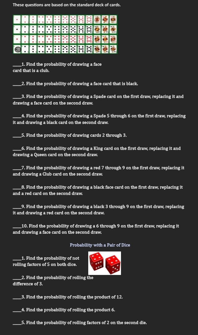 These questions are based on the standard deck of cards. 
_1. Find the probability of drawing a face 
card that is a club. 
_2. Find the probability of drawing a face card that is black. 
__3. Find the probability of drawing a Spade card on the first draw, replacing it and 
drawing a face card on the second draw. 
__4. Find the probability of drawing a Spade 5 through 6 on the first draw, replacing 
it and drawing a black card on the second draw. 
_5. Find the probability of drawing cards 2 through 3. 
_6. Find the probability of drawing a King card on the first draw, replacing it and 
drawing a Queen card on the second draw. 
__7. Find the probability of drawing a red 7 through 9 on the first draw, replacing it 
and drawing a Club card on the second draw. 
__8. Find the probability of drawing a black face card on the first draw, replacing it 
and a red card on the second draw. 
_9. Find the probability of drawing a black 3 through 9 on the first draw, replacing 
it and drawing a red card on the second draw. 
_10. Find the probability of drawing a 6 through 9 on the first draw, replacing it 
and drawing a face card on the second draw. 
Probability with a Pair of Dice 
_1. Find the probability of not 
rolling factors of 5 on both dice. 
_2. Find the probability of rolling the 
difference of 3. 
__3. Find the probability of rolling the product of 12. 
_4. Find the probability of rolling the product 6. 
_5. Find the probability of rolling factors of 2 on the second die.