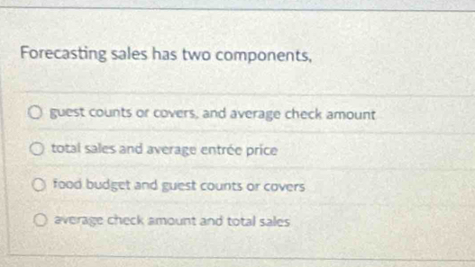 Forecasting sales has two components,
guest counts or covers, and average check amount
total sales and average entrée price
food budget and guest counts or covers
average check amount and total sales