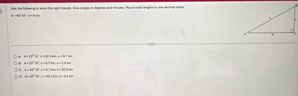 Use the following to solve the right triangle. Give angles in degrees and minutes. Round side lengths to one decimal place.
B=66°45', b=8km
A. A=23°15'; c=20.3km; a=8.7km
B. A=23°15'; c=8.7km; a=3.4km
C. A=23°15' c=8.7km; a=20.0km
D. A=23°15'; c=20.3km; a=3.4km