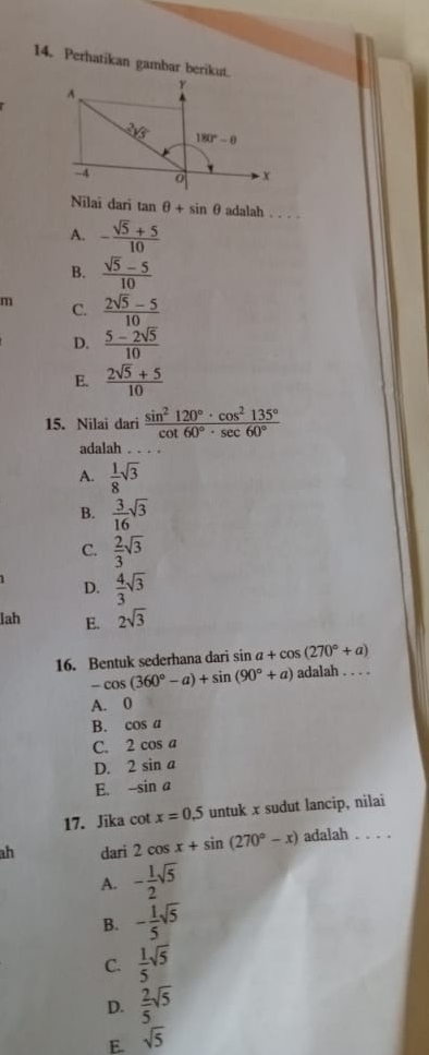 Perhatikan gambar berikut.
Nilai dari tan θ +sin θ adalah . . . .
A. - (sqrt(5)+5)/10 
B.  (sqrt(5)-5)/10 
m C.  (2sqrt(5)-5)/10 
D.  (5-2sqrt(5))/10 
E.  (2sqrt(5)+5)/10 
15. Nilai dari  sin^2120°· cos^2135°/cot 60°· sec 60° 
adalah . .
A.  1/8 sqrt(3)
B.  3/16 sqrt(3)
C.  2/3 sqrt(3)
D.  4/3 sqrt(3)
lah E. 2sqrt(3)
16. Bentuk sederhana dari sin a+cos (270°+a)
-cos (360°-a)+sin (90°+a) adalah . . . .
A. 0
B. cos a
C. 2cos a
D. 2sin a
E. -sin a
17. Jika cot x=0.5 untuk x sudut lancip, nilai
ah dari 2cos x+sin (270°-x) adalah . . . .
A. - 1/2 sqrt(5)
B. - 1/5 sqrt(5)
C.  1/5 sqrt(5)
D.  2/5 sqrt(5)
E. sqrt(5)