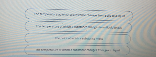 The temperature at which a substance changes from solid to a liquid
The temperature at which a substance changes from liquid to gas
The point at which a substance melts
The temperature at which a substance changes from gas to liquid