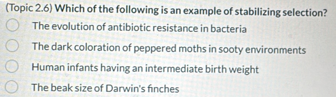 (Topic 2.6) Which of the following is an example of stabilizing selection?
The evolution of antibiotic resistance in bacteria
The dark coloration of peppered moths in sooty environments
Human infants having an intermediate birth weight
The beak size of Darwin's fnches