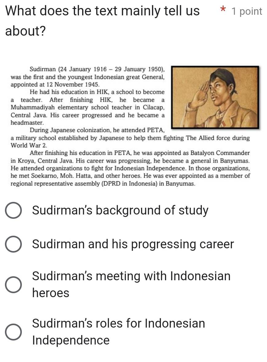 What does the text mainly tell us * 1 point
about?
Sudirman (24 January 1916 - 29 January 1950),
was the first and the youngest Indonesian great General,
appointed at 12 November 1945.
He had his education in HIK, a school to become
a teacher. After finishing HIK, he became a
Muhammadiyah elementary school teacher in Cilacap,
Central Java. His career progressed and he became a
headmaster.
During Japanese colonization, he attended PETA,
a military school established by Japanese to help them fighting The Allied force during
World War 2.
After finishing his education in PETA, he was appointed as Batalyon Commander
in Kroya, Central Java. His career was progressing, he became a general in Banyumas.
He attended organizations to fight for Indonesian Independence. In those organizations,
he met Soekarno, Moh. Hatta, and other heroes. He was ever appointed as a member of
regional representative assembly (DPRD in Indonesia) in Banyumas.
Sudirman's background of study
Sudirman and his progressing career
Sudirman's meeting with Indonesian
heroes
Sudirman's roles for Indonesian
Independence