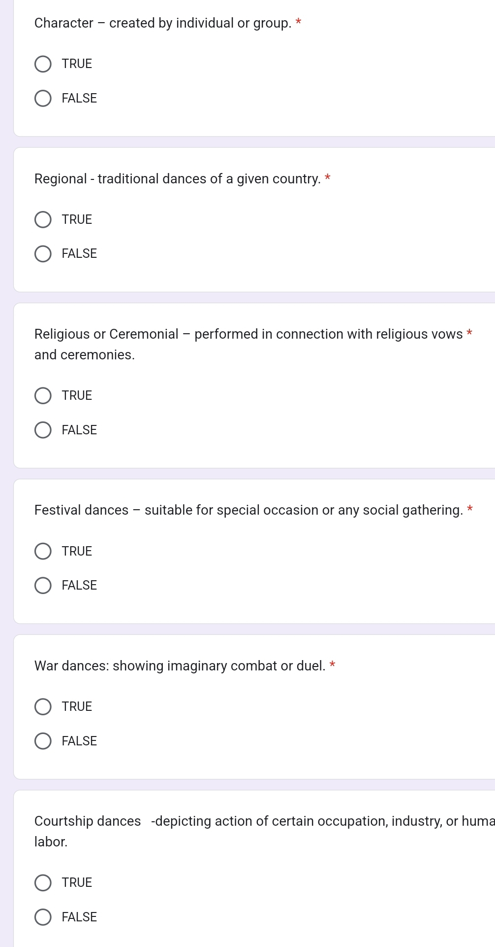Character - created by individual or group. *
TRUE
FALSE
Regional - traditional dances of a given country. *
TRUE
FALSE
Religious or Ceremonial - performed in connection with religious vows *
and ceremonies.
TRUE
FALSE
Festival dances - suitable for special occasion or any social gathering. *
TRUE
FALSE
War dances: showing imaginary combat or duel. *
TRUE
FALSE
Courtship dances -depicting action of certain occupation, industry, or huma
labor.
TRUE
FALSE
