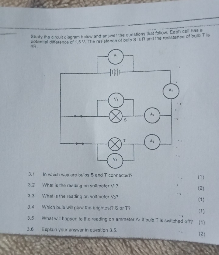 Study the circuit diagram below and answer the questions that foliow, Each cell has a
potential difference of 1,5 V. The resistance of bulb S is-R and the resistance of bulb T is
4R.
3.1 In which way are bulbs S and T connected? (1)
3.2 What is the reading on voltmeter V₁? (2)
3.3 What Is the reading on voltmeter V₃?
(1)
3.4 Which bulb will glow the brightest? S or T?
(1)
3.5 What will happen to the reading on ammeter A1 if bulb T is switched off? (1)
3.6 Explain your answer in question 3.5. (2)