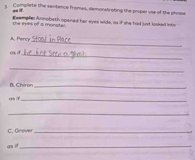 Complete the sentence frames, demonstrating the proper use of the phrase 
as if. 
Example: Annabeth opened her eyes wide, as if she had just looked into 
the eyes of a monster. 
_ 
A. Percy 
_ 
as if 
_ 
B. Chiron_ 
as if_ 
_ 
. 
C. Grover_ 
as if_