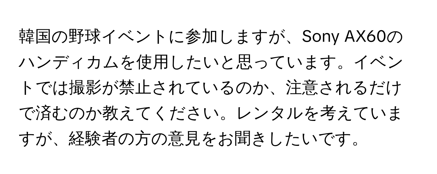 韓国の野球イベントに参加しますが、Sony AX60のハンディカムを使用したいと思っています。イベントでは撮影が禁止されているのか、注意されるだけで済むのか教えてください。レンタルを考えていますが、経験者の方の意見をお聞きしたいです。