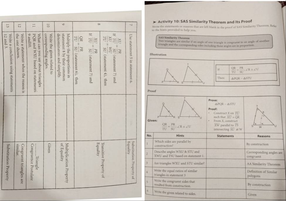 Activity 10: SAS Similarity Theorem and Its Proof 
Write the statements or reasons that are left blank in the proof of SAS Similarity Theorem. Refer 
to the hints provided to help you. 
5 
SAS Similarity Theorem 
Two triangles are similar if an angle of one triangle is congruent to an angle of another 
triangle and the corresponding udes including those angles are in proportion. 
llustration 
1£  QR/TU = PR/SU ; ∠ R=∠ U
Then: △ PQR-△ STU
oof 
Prove:
△ PQR-△ STU
Proof: 
Construct X on overline TU
such that overline XU=overline QR
ven:From X. construct
overline XW parallel to overline TS
 QR/TU = PR/SU ; ∠ R≌ ∠ U intersecting overline SU at W. Hints Statements Reasons 
Which sides are parallel by 
g 
construction? By construction 
Describe angles WXU & STU and Corresponding angles are
XWU and TSU based on statement 1 congruent 
Are triangles WXU and STU similar? AA Similarity Theorem 
Write the equal ratios of similar Definition of Similar 
triangles in statement 3 polygons 
Write the congruent sides that By construction 
resulted from construction. 
Write the given related to sides. Given