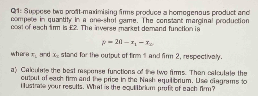 Suppose two profit-maximising firms produce a homogenous product and 
compete in quantity in a one-shot game. The constant marginal production 
cost of each firm is £2. The inverse market demand function is
p=20-x_1-x_2, 
where x_1 and x_2 stand for the output of firm 1 and firm 2, respectively. 
a) Calculate the best response functions of the two firms. Then calculate the 
output of each firm and the price in the Nash equilibrium. Use diagrams to 
illustrate your results. What is the equilibrium profit of each firm?