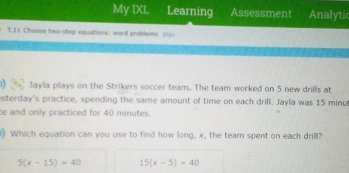 My IXL Learning Assessment Analytic
T.11 Choose two-step equations: word problems (
Jayla plays on the Strikers soccer team. The team worked on 5 new drills at
sterday's practice, spending the same amount of time on each drill. Jayla was 15 minu
te and only practiced for 40 minutes.
) Which equation can you use to find how long, x, the team spent on each drill?
5(x-15)=40 15(x-5)=40