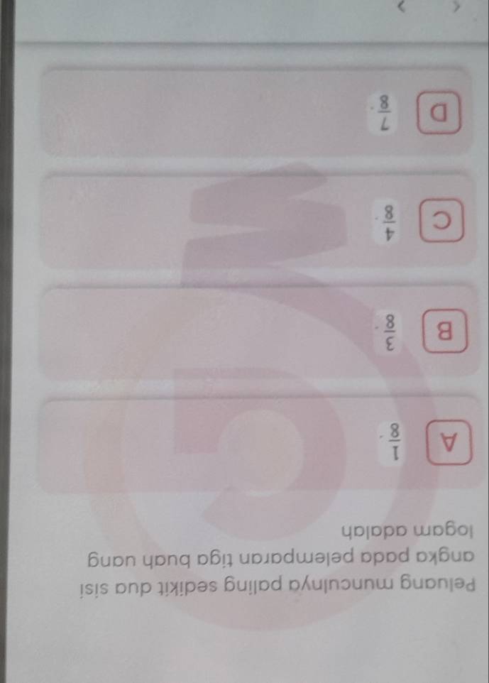 Peluang munculnya paling sedikit dua sisi
angka pada pelemparan tiga buah uang
logam adalah
A  1/8 ·
B  3/8 ·
C  4/8 .
D  7/8 