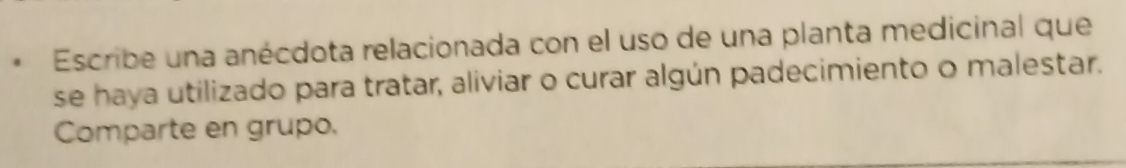 Escribe una anécdota relacionada con el uso de una planta medicinal que 
se haya utilizado para tratar, aliviar o curar algún padecimiento o malestar. 
Comparte en grupo.