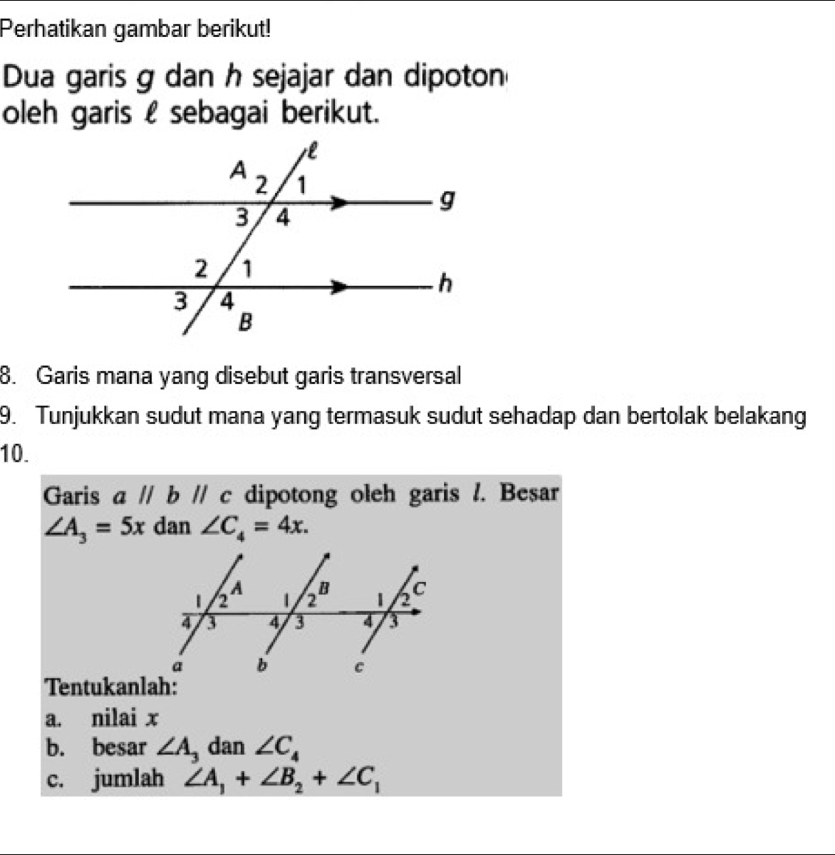 Perhatikan gambar berikut!
Dua garis g dan h sejajar dan dipoton
oleh garis l sebagai berikut.
8. Garis mana yang disebut garis transversal
9. Tunjukkan sudut mana yang termasuk sudut sehadap dan bertolak belakang
10.
Garis aparallel bparallel c dipotong oleh garis /. Besar
∠ A_3=5x dan ∠ C_4=4x.
Tentukanlah:
a. nilai x
b. besar ∠ A dan ∠ C_4
c. jumlah ∠ A_1+∠ B_2+∠ C_1