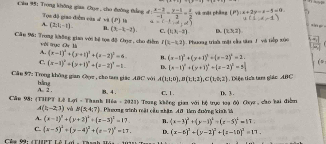 (x+1)+(y-1)+(z+1)
hị tuyệt
Câu 95: Trong không gian Oxyz , cho đường thắng đ :  (x-2)/-1 = (y-1)/2 = z/2  và mặt phầng (P):x+2y-z-5=0. t sin φ 
Tọa độ giao điểm của đ và (P) là u=(-1,d,d)
A. (2;1;-1). B. (3;-1;-2). C. (1;3;-2). D. (1;3;2).
Câu 96: Trong không gian với hệ tọa độ Oxyz , cho điểm I(1;-1;2). Phương trình mặt cầu tâm / và tiếp xúc (1
với trục Ox là
A. (x-1)^2+(y+1)^2+(z-2)^2=6. B. (x-1)^2+(y+1)^2+(z-2)^2=2.
C. (x-1)^2+(y+1)^2+(z-2)^2=1. D. (x-1)^2+(y+1)^2+(z-2)^2=5
(0
Câu 97: Trong không gian Oxyz , cho tam giác ABC với A(1;1;0),B(1;1;2),C(1;0;2). Diện tích tam giác ABC
bằng
A. 2 . B. 4 . C. 1. D. 3 .
Câu 98: (THPT Lê Lợi - Thanh Hóa - 2021) Trong không gian với hệ trục toạ độ Oxyz , cho hai điểm
A(1;-2;3) và B(5;4;7). Phương trình mặt cầu nhận AB làm đường kính là
A. (x-1)^2+(y+2)^2+(z-3)^2=17. B. (x-3)^2+(y-1)^2+(z-5)^2=17.
C. (x-5)^2+(y-4)^2+(z-7)^2=17. D. (x-6)^2+(y-2)^2+(z-10)^2=17.
Câu 99: (THPT Lê Lợi - Thanh Hộ